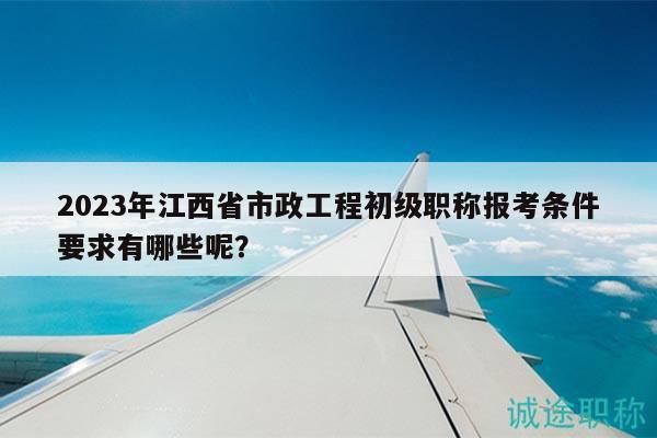 2023年江西省市政工程初级职称报考条件要求有哪些呢？