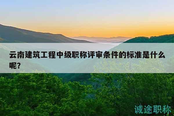 云南建筑工程中级职称评审条件的标准是什么呢？