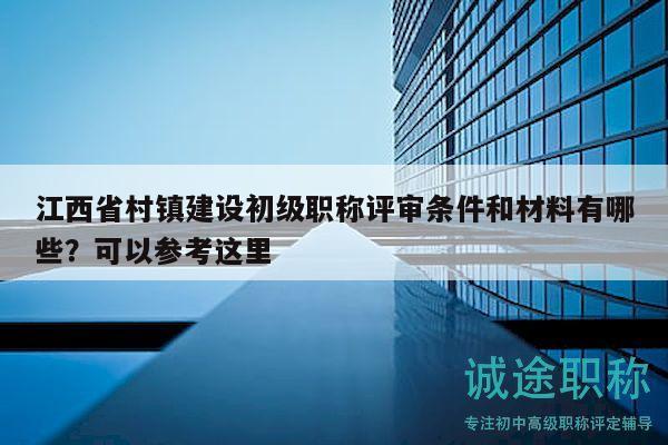 江西省村镇建设初级职称评审条件和材料有哪些？可以参考这里