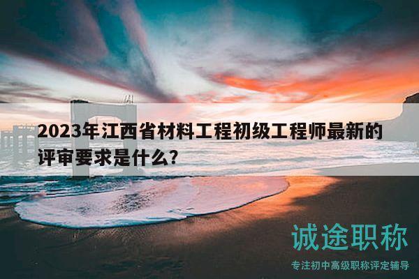 2023年江西省材料工程初级工程师最新的评审要求是什么？