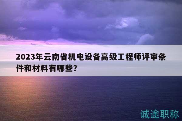 2023年云南省机电设备高级工程师评审条件和材料有哪些？