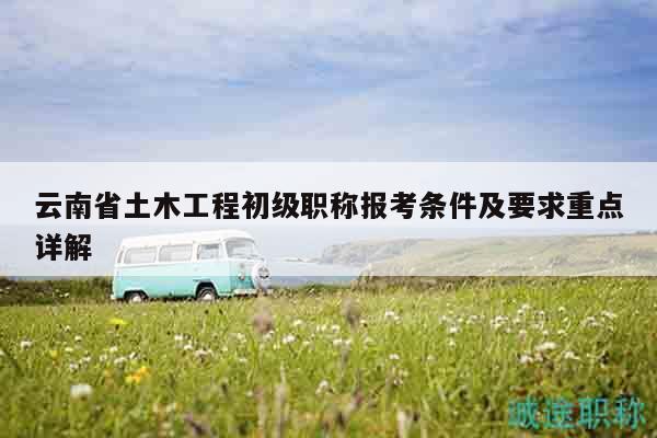 云南省土木工程初级职称报考条件及要求重点详解