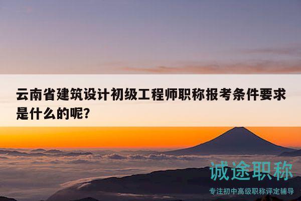 云南省建筑设计初级工程师职称报考条件要求是什么的呢？