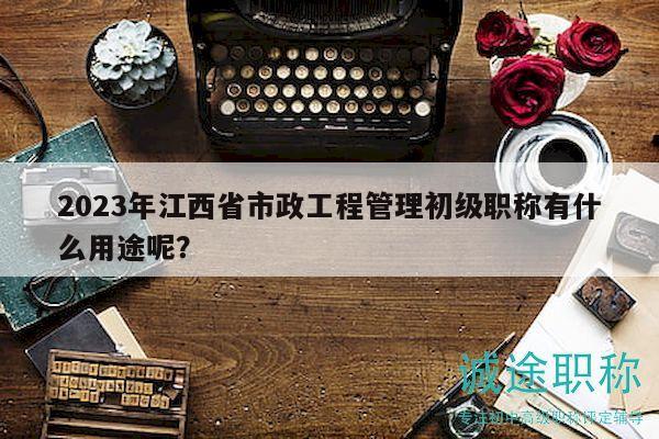 2023年江西省市政工程管理初级职称有什么用途呢？