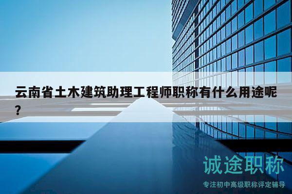 云南省土木建筑助理工程师职称有什么用途呢？