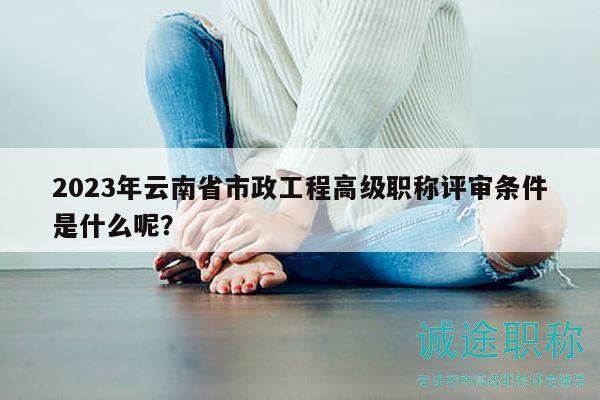 2023年云南省市政工程高级职称评审条件是什么呢？