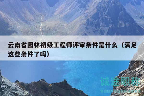 云南省园林初级工程师评审条件是什么（满足这些条件了吗）