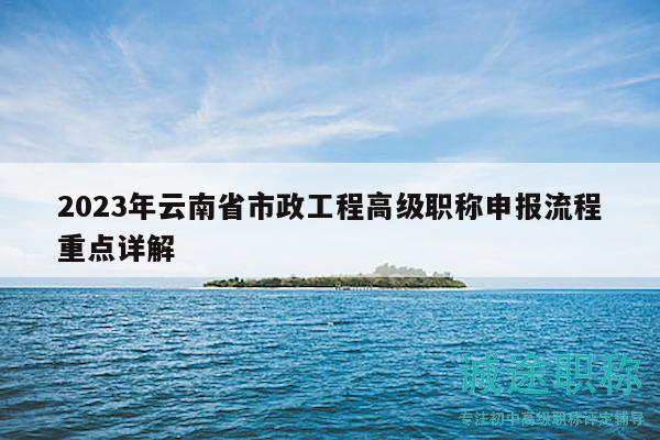 2023年云南省市政工程高级职称申报流程重点详解