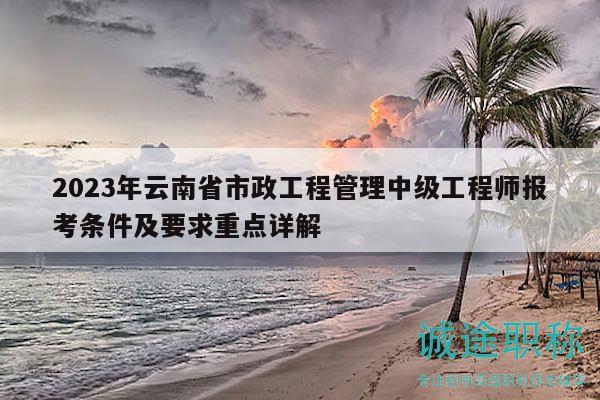 2023年云南省市政工程管理中级工程师报考条件及要求重点详解