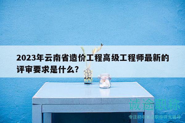 2023年云南省造价工程高级工程师最新的评审要求是什么？