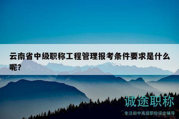 云南省中级职称工程管理报考条件要求是什么呢？