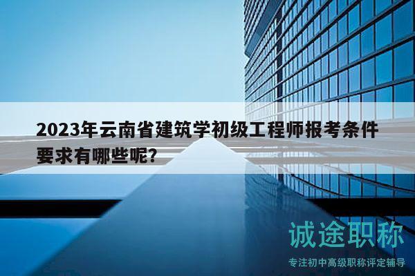 2023年云南省建筑学初级工程师报考条件要求有哪些呢？