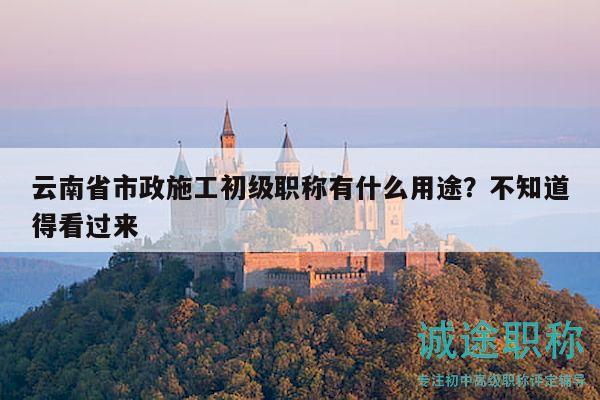 云南省市政施工初级职称有什么用途？不知道得看过来