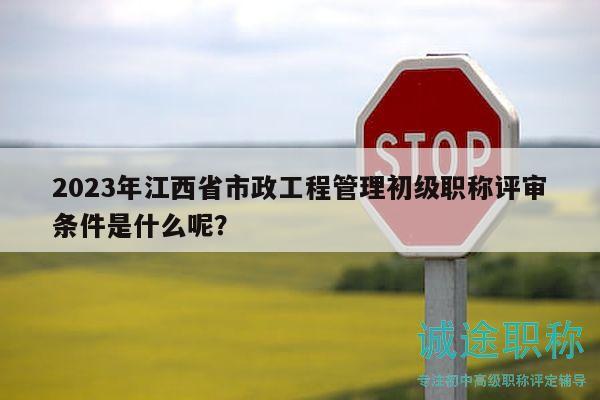 2023年江西省市政工程管理初级职称评审条件是什么呢？