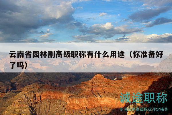 云南省园林副高级职称有什么用途（你准备好了吗）