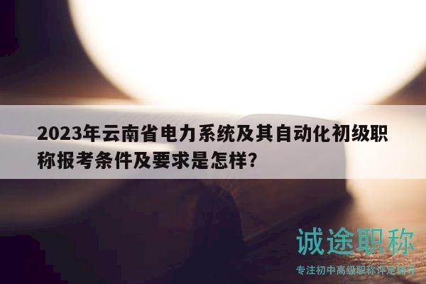 2023年云南省电力系统及其自动化初级职称报考条件及要求是怎样？