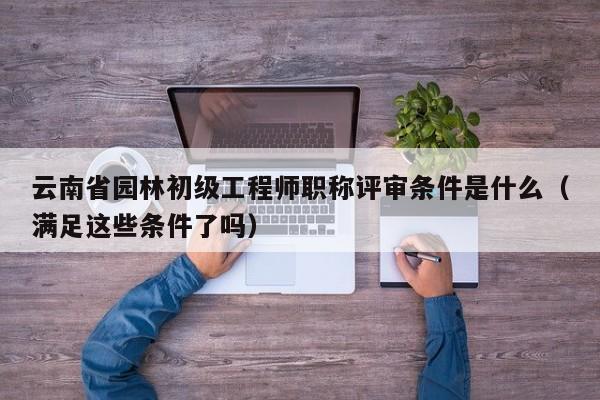 云南省园林初级工程师职称评审条件是什么（满足这些条件了吗）