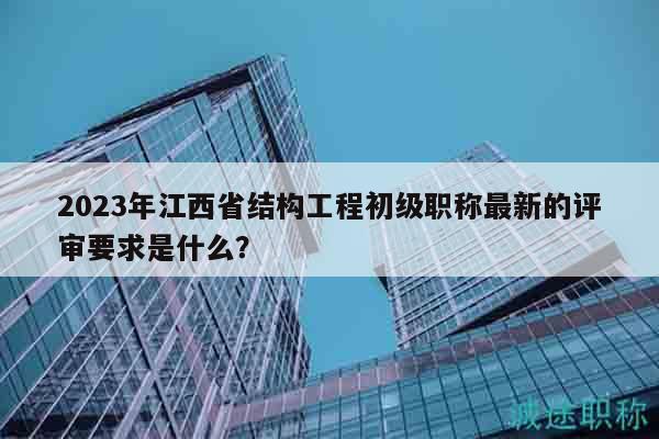 2023年江西省结构工程初级职称最新的评审要求是什么？