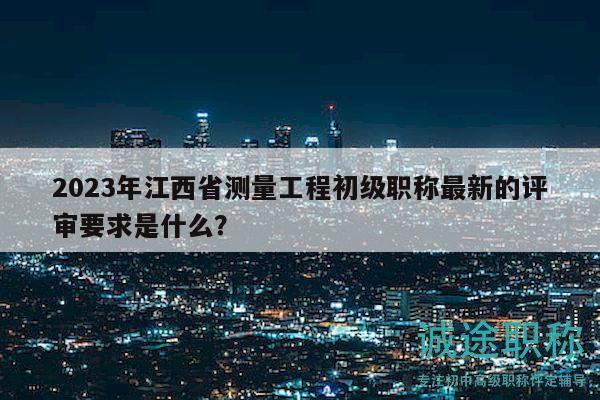2023年江西省测量工程初级职称最新的评审要求是什么？