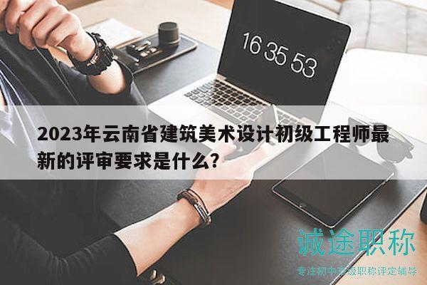 2023年云南省建筑美术设计初级工程师最新的评审要求是什么？
