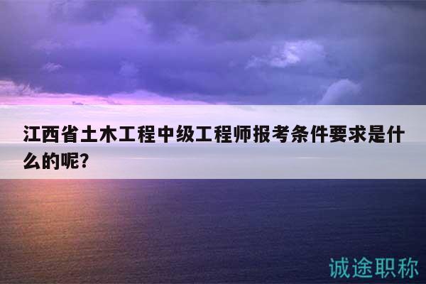 江西省土木工程中级工程师报考条件要求是什么的呢？