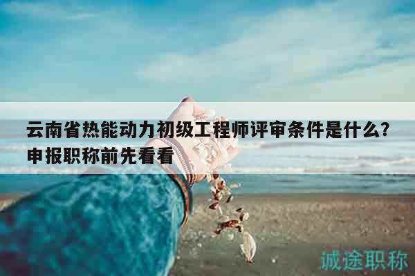 云南省热能动力初级工程师评审条件是什么？申报职称前先看看