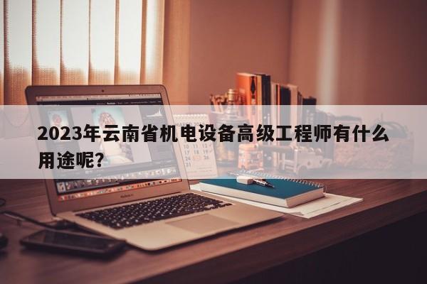 2023年云南省机电设备高级工程师有什么用途呢？