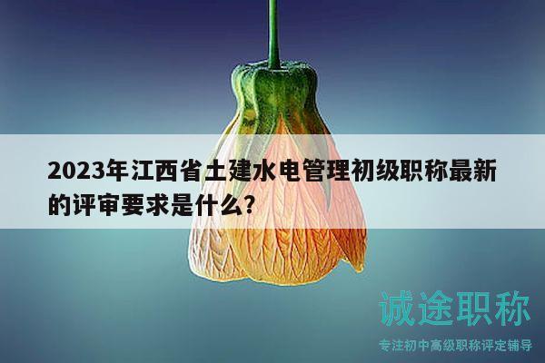 2023年江西省土建水电管理初级职称最新的评审要求是什么？