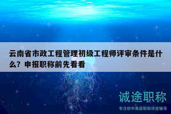 云南省市政工程管理初级工程师评审条件是什么？申报职称前先看看