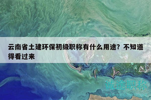 云南省土建环保初级职称有什么用途？不知道得看过来