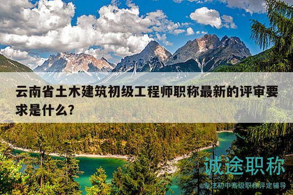 云南省土木建筑初级工程师职称最新的评审要求是什么？