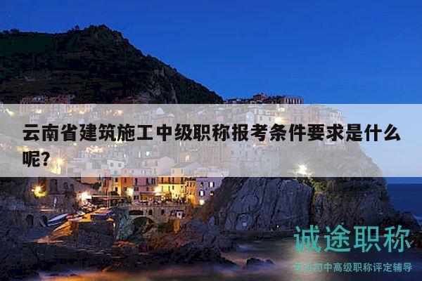 云南省建筑施工中级职称报考条件要求是什么呢？