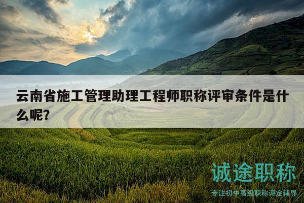 云南省施工管理助理工程师职称评审条件是什么呢？