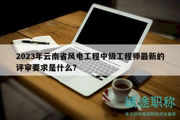2023年云南省风电工程中级工程师最新的评审要求是什么？
