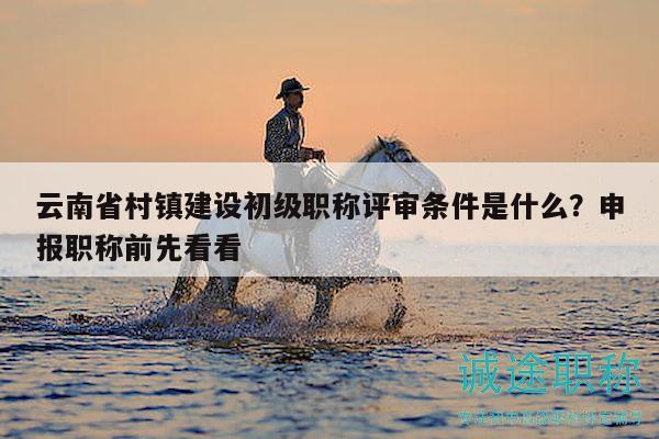 云南省村镇建设初级职称评审条件是什么？申报职称前先看看
