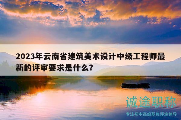 2023年云南省建筑美术设计中级工程师最新的评审要求是什么？