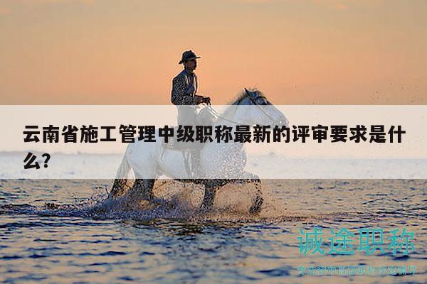 云南省施工管理中级职称最新的评审要求是什么？