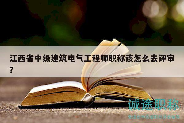江西省中级建筑电气工程师职称该怎么去评审？