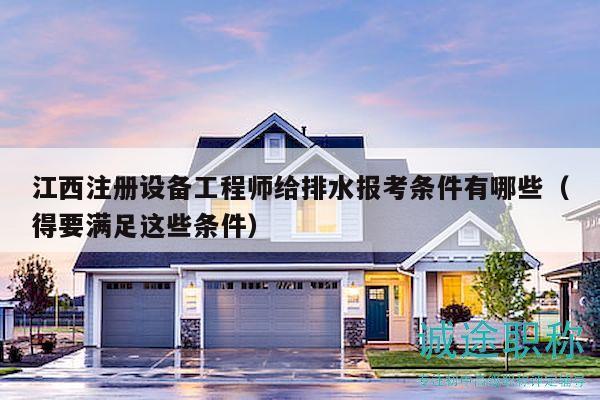 江西注册设备工程师给排水报考条件有哪些（得要满足这些条件）