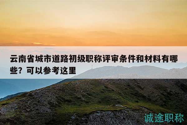 云南省城市道路初级职称评审条件和材料有哪些？可以参考这里