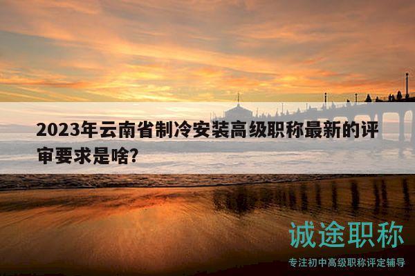 2023年云南省制冷安装高级职称最新的评审要求是啥？