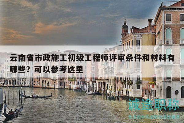 云南省市政施工初级工程师评审条件和材料有哪些？可以参考这里