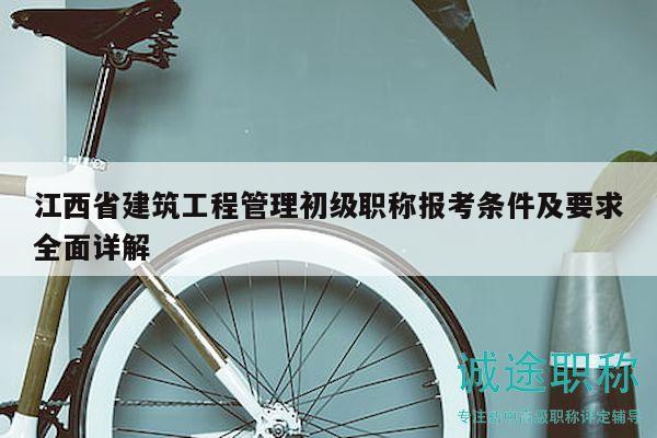 江西省建筑工程管理初级职称报考条件及要求全面详解