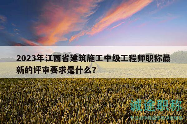 2023年江西省建筑施工中级工程师职称最新的评审要求是什么？