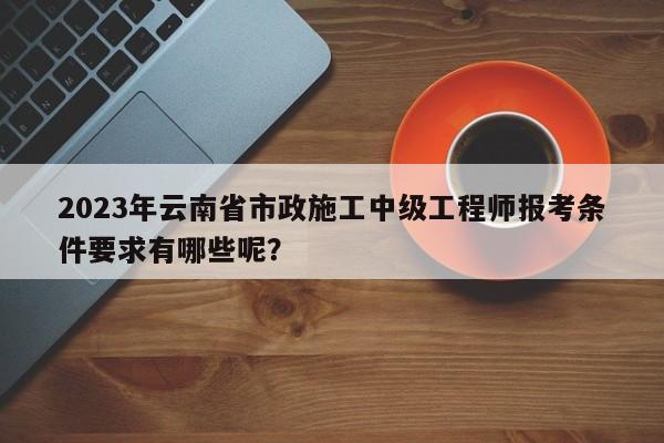 2023年云南省市政施工中级工程师报考条件要求有哪些呢？