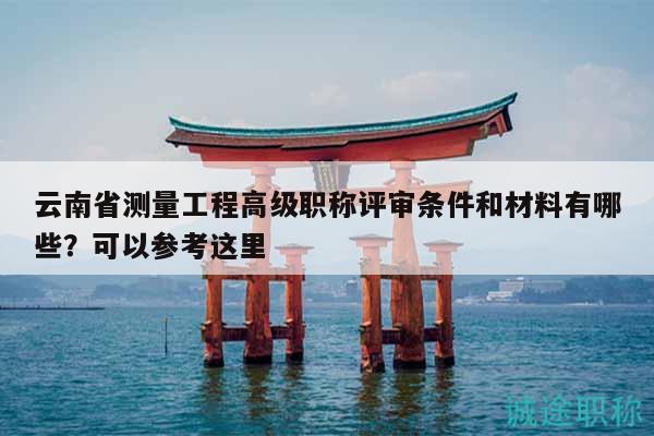云南省测量工程高级职称评审条件和材料有哪些？可以参考这里