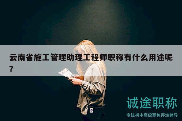 云南省施工管理助理工程师职称有什么用途呢？