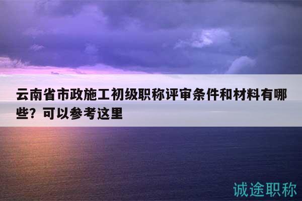 云南省市政施工初级职称评审条件和材料有哪些？可以参考这里