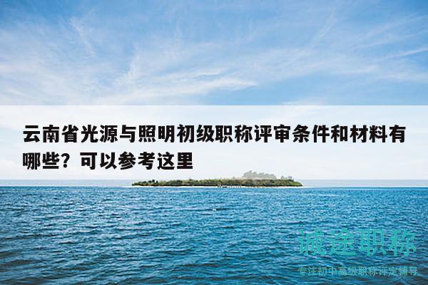 云南省光源与照明初级职称评审条件和材料有哪些？可以参考这里