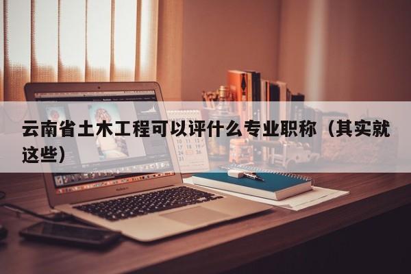 云南省土木工程可以评什么专业职称（其实就这些）